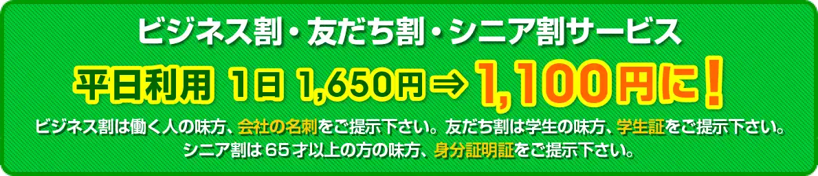 ビジネス割・友だち割・シニア割サービス　１日1,650円⇒1,100円に！ ビジネス割は働く人の味方、会社の名刺をご提示下さい。友だち割は学生の味方、学生証をご提示下さい。シニア割は65才以上の方の味方、身分証明証をご提示下さい。